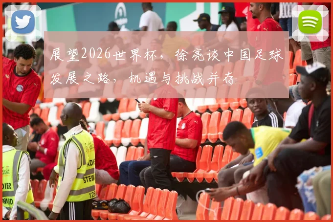 展望2026世界杯，徐亮谈中国足球发展之路，机遇与挑战并存