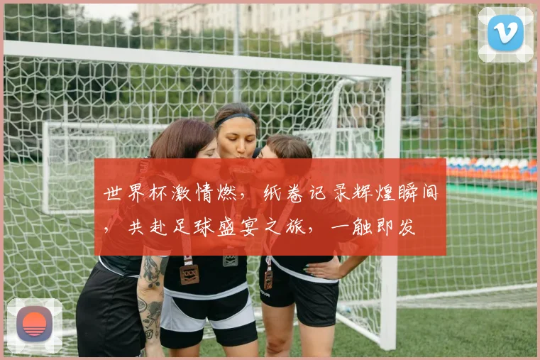 世界杯激情燃，纸卷记录辉煌瞬间，共赴足球盛宴之旅，一触即发