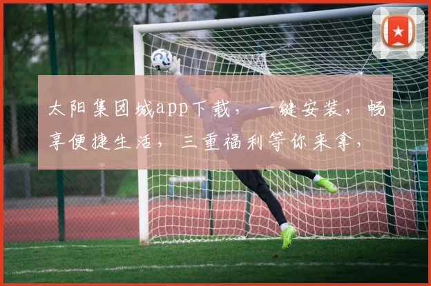太阳集团城app下载，一键安装，畅享便捷生活，三重福利等你来拿，不容错过