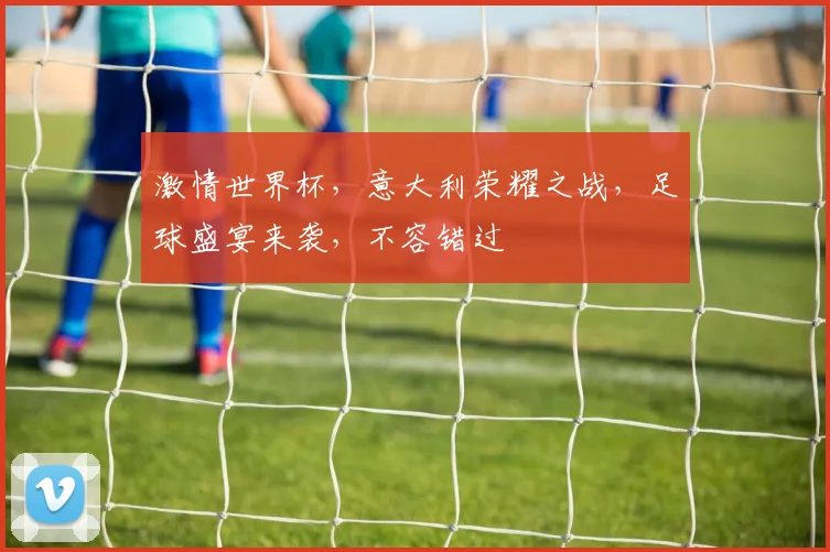 激情世界杯，意大利荣耀之战，足球盛宴来袭，不容错过