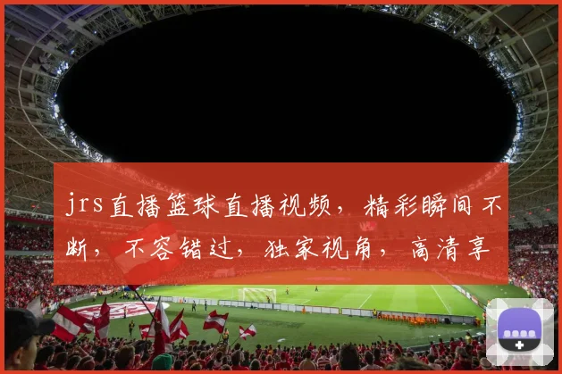 jrs直播篮球直播视频，精彩瞬间不断，不容错过，独家视角，高清享受，三大亮点，锁定焦点